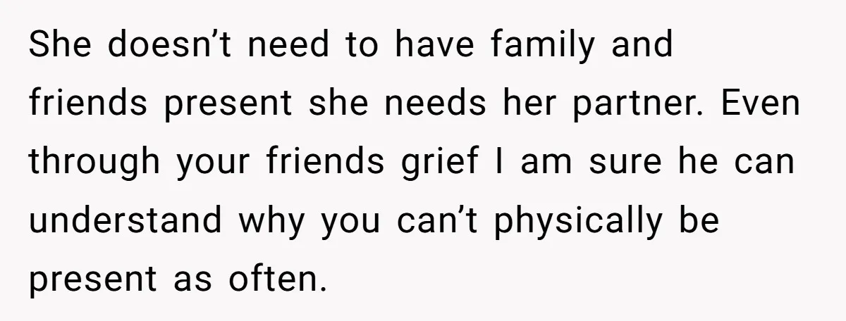 She doesn’t need to have family and friends present she needs her partner. Even through your friends grief I am sure he can understand why you can’t physically be present...