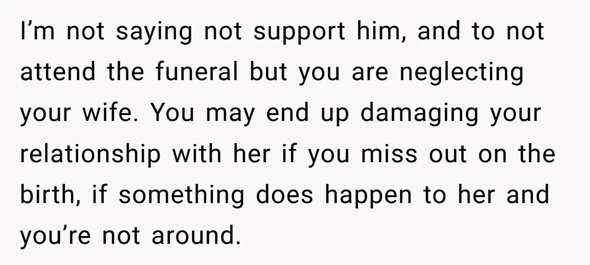 I’m not saying not support him, and to not attend the funeral but you are neglecting your wife. You may end up damaging your relationship with her if you miss...