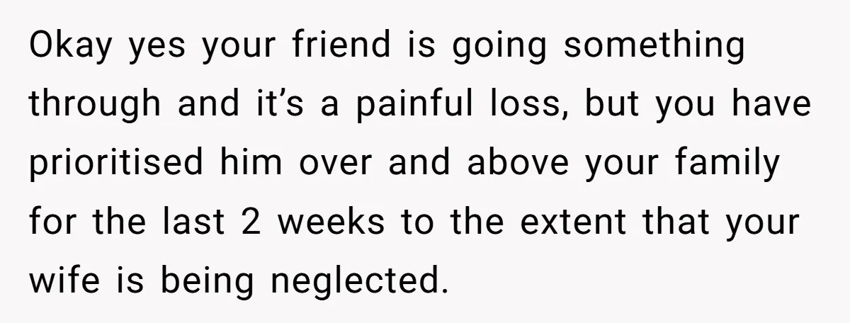 Okay yes your friend is going something through and it’s a painful loss, but you have prioritised him over and above your family for the last 2 weeks to the...