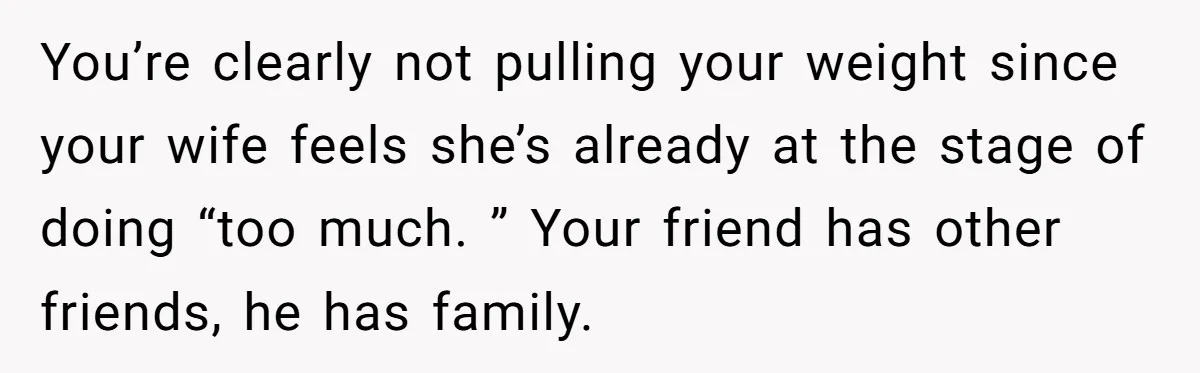 You’re clearly not pulling your weight since your wife feels she’s already at the stage of doing “too much. ” Your friend has other friends, he has family.