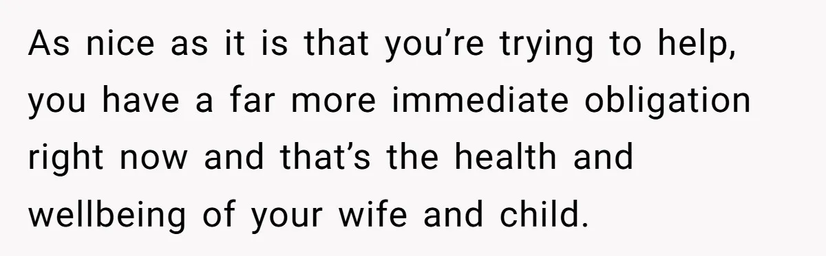 As nice as it is that you’re trying to help, you have a far more immediate obligation right now and that’s the health and wellbeing of your wife and child.