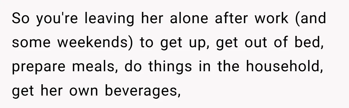So you're leaving her alone after work (and some weekends) to get up, get out of bed, prepare meals, do things in the household, get her own beverages,
