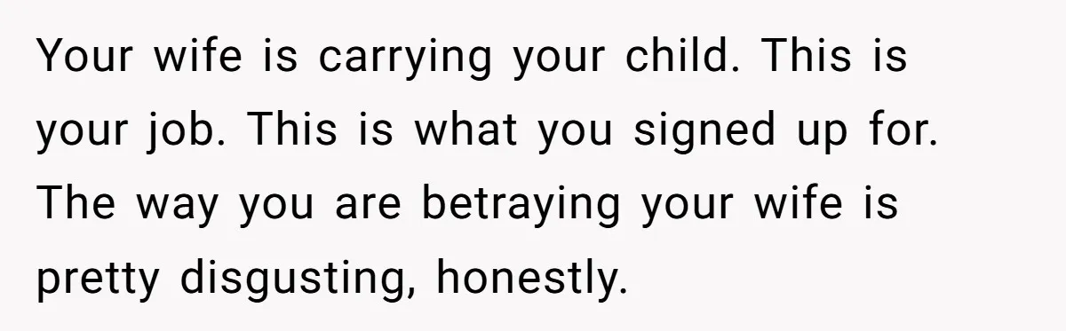 Your wife is carrying your child. This is your job. This is what you signed up for. The way you are betraying your wife is pretty disgusting, honestly.