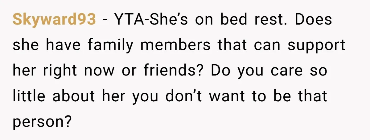 Skyward93 − YTA-She’s on bed rest. Does she have family members that can support her right now or friends? Do you care so little about her you don’t want to...