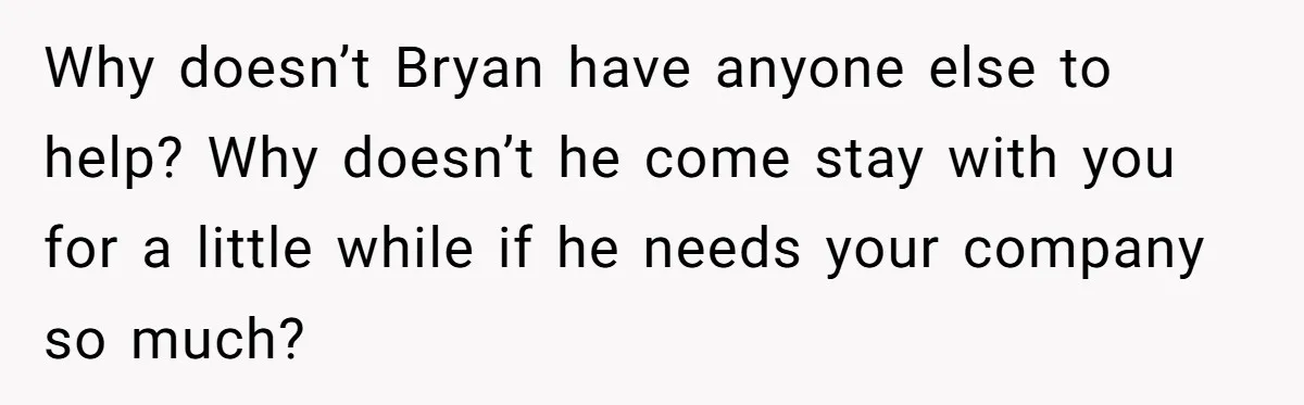 Why doesn’t Bryan have anyone else to help? Why doesn’t he come stay with you for a little while if he needs your company so much?