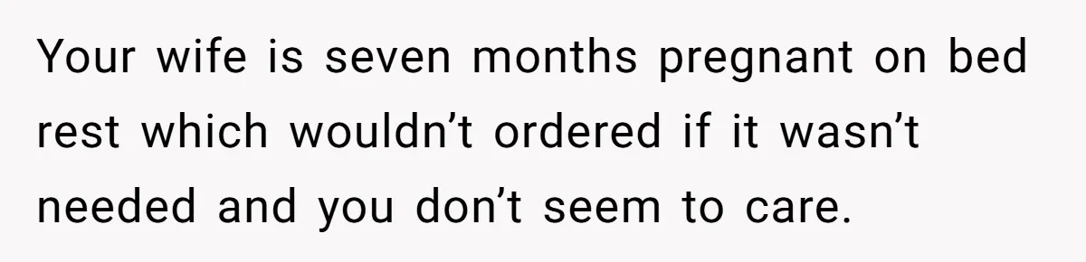 Your wife is seven months pregnant on bed rest which wouldn’t ordered if it wasn’t needed and you don’t seem to care.