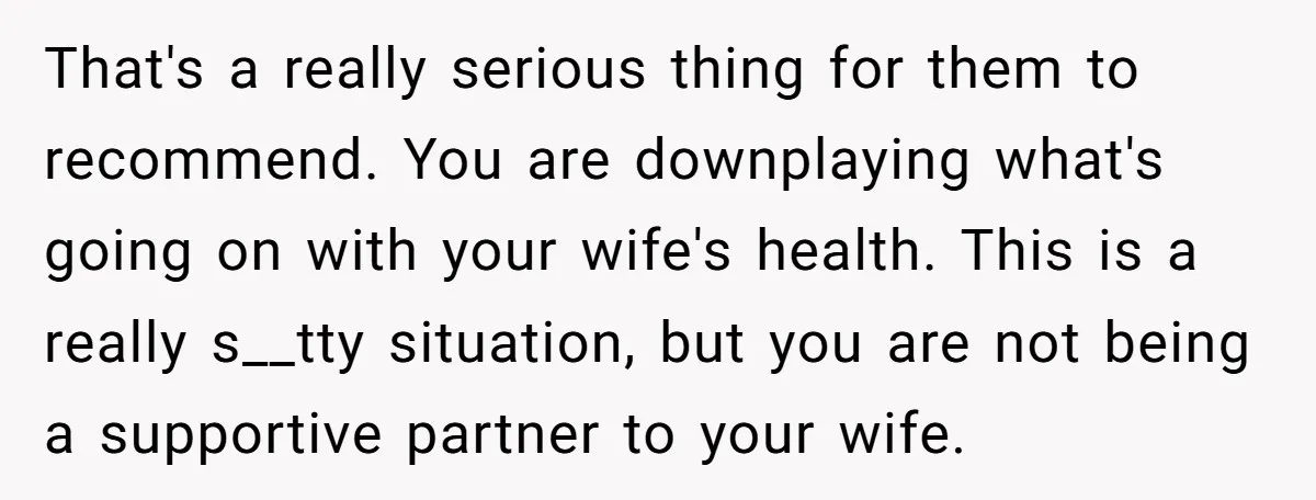 That's a really serious thing for them to recommend. You are downplaying what's going on with your wife's health. This is a really s__tty situation, but you are not being...