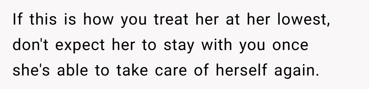 If this is how you treat her at her lowest, don't expect her to stay with you once she's able to take care of herself again.