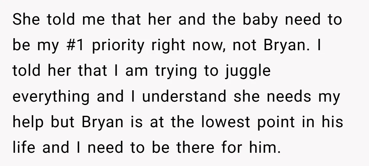 She told me that her and the baby need to be my #1 priority right now, not Bryan. I told her that I am trying to juggle everything and I...