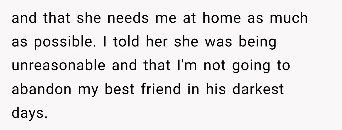 and that she needs me at home as much as possible. I told her she was being unreasonable and that I'm not going to abandon my best friend in his...