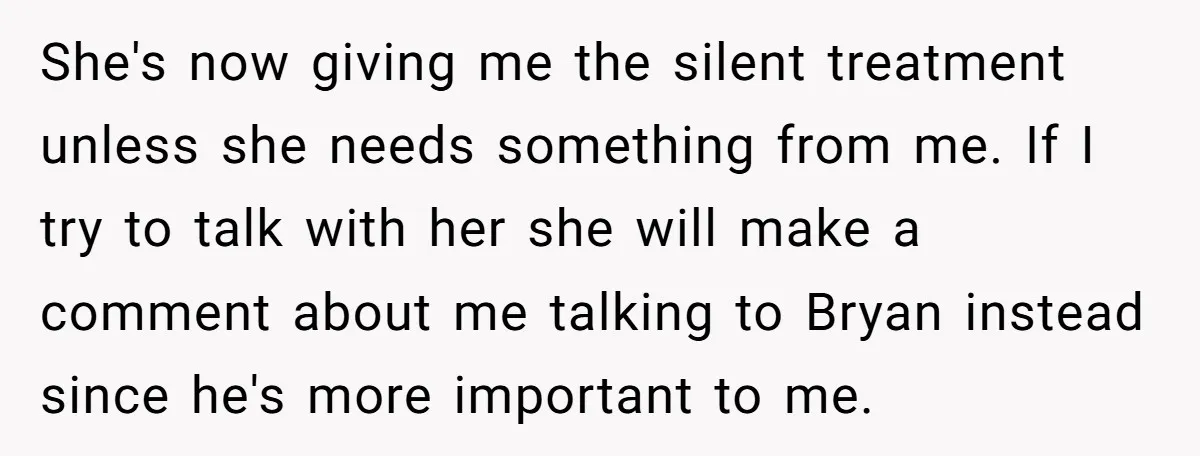 She's now giving me the silent treatment unless she needs something from me. If I try to talk with her she will make a comment about me talking to Bryan...