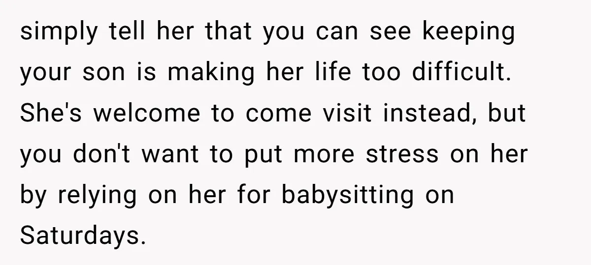 simply tell her that you can see keeping your son is making her life too difficult. She's welcome to come visit instead, but you don't want to put more stress...