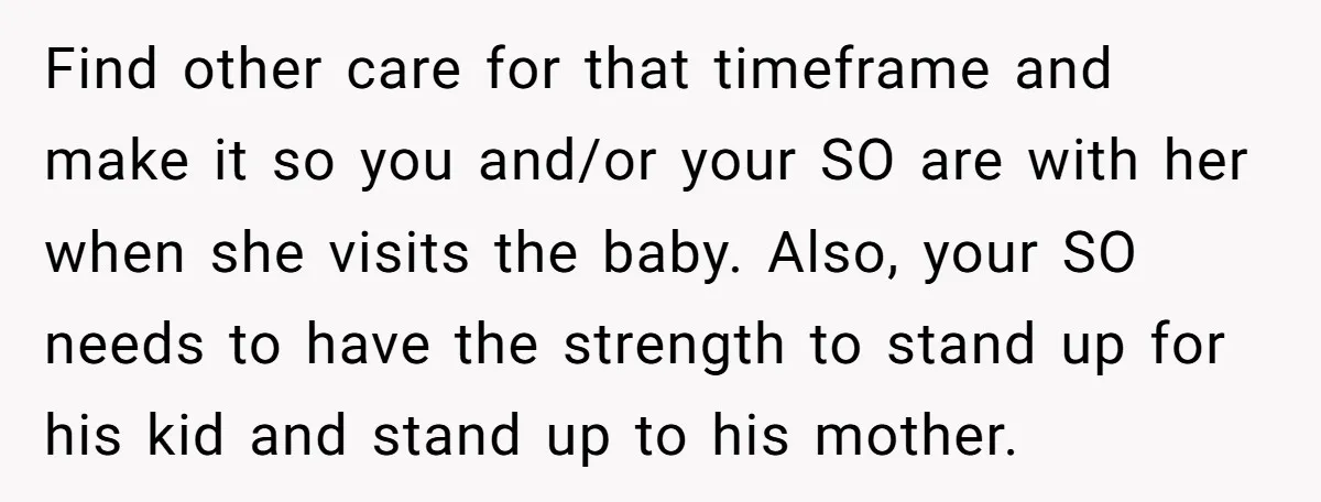 Find other care for that timeframe and make it so you and/or your SO are with her when she visits the baby. Also, your SO needs to have the strength...