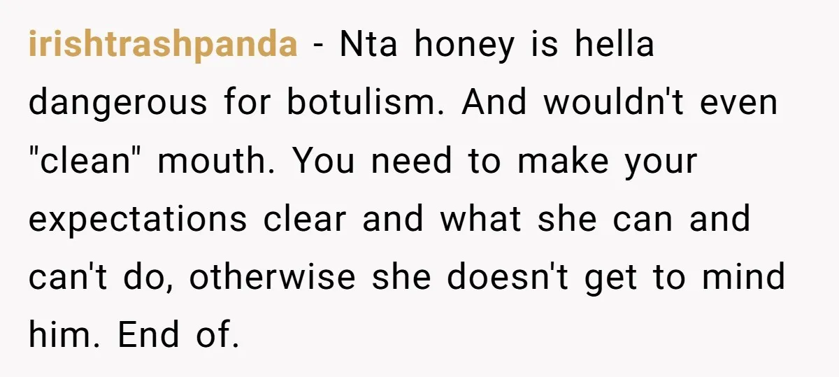 irishtrashpanda − Nta honey is hella dangerous for botulism. And wouldn't even "clean" mouth. You need to make your expectations clear and what she can and can't do, otherwise she...