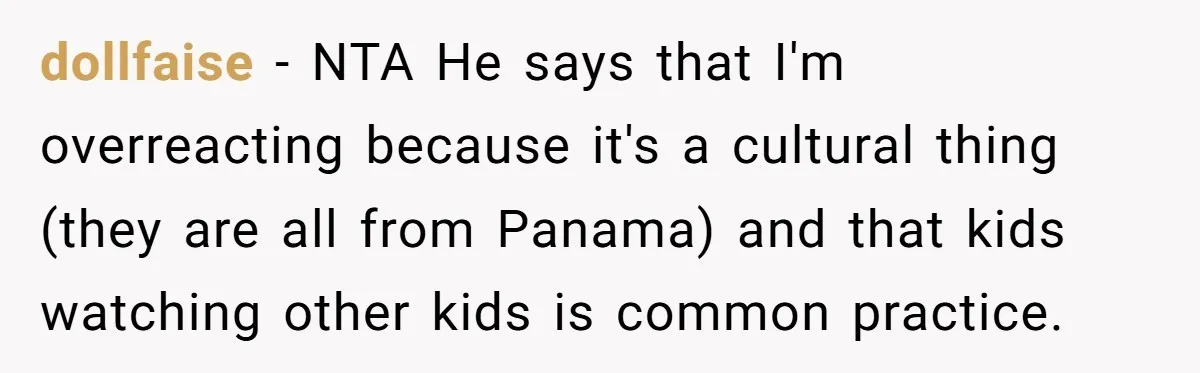 dollfaise − NTA He says that I'm overreacting because it's a cultural thing (they are all from Panama) and that kids watching other kids is common practice.