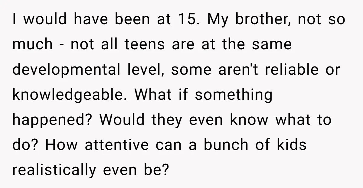I would have been at 15. My brother, not so much - not all teens are at the same developmental level, some aren't reliable or knowledgeable. What if something happened?...