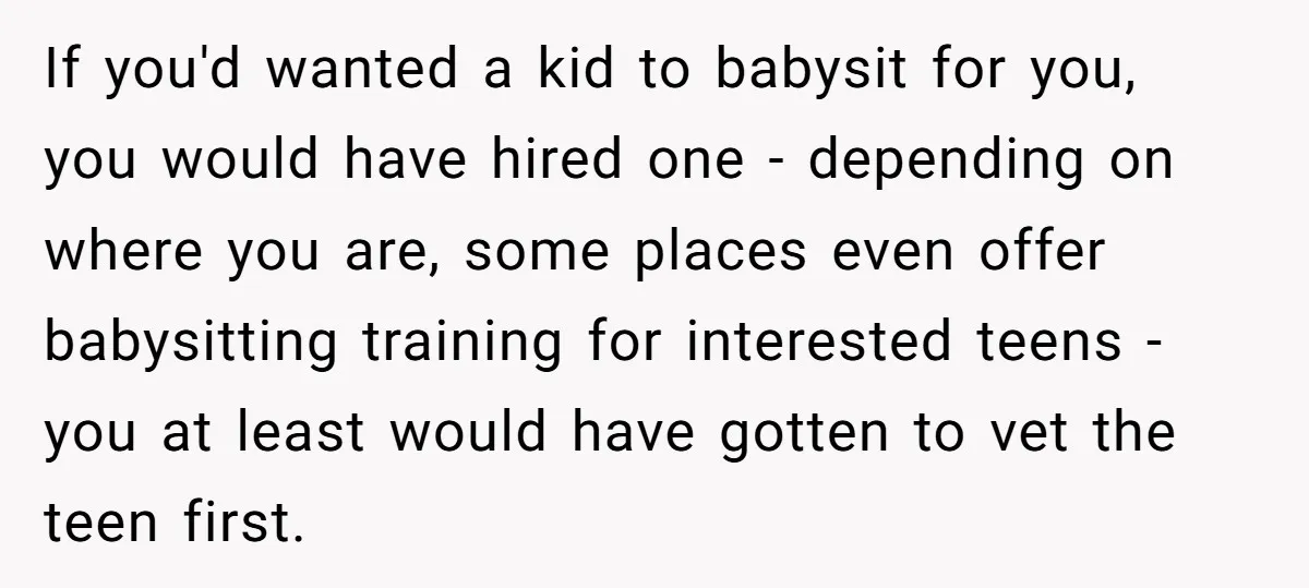 If you'd wanted a kid to babysit for you, you would have hired one - depending on where you are, some places even offer babysitting training for interested teens -...