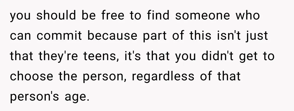 you should be free to find someone who can commit because part of this isn't just that they're teens, it's that you didn't get to choose the person, regardless of...