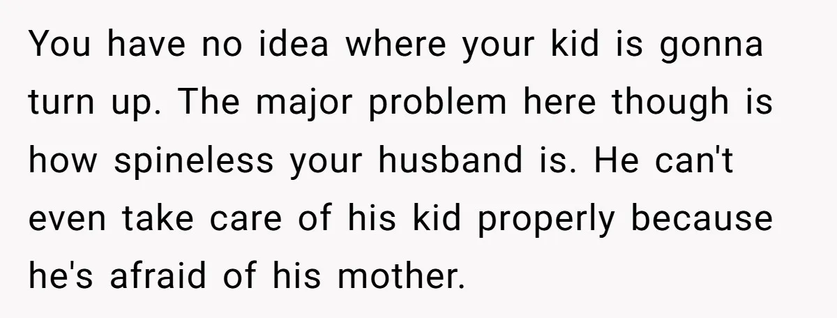 You have no idea where your kid is gonna turn up. The major problem here though is how spineless your husband is. He can't even take care of his kid...
