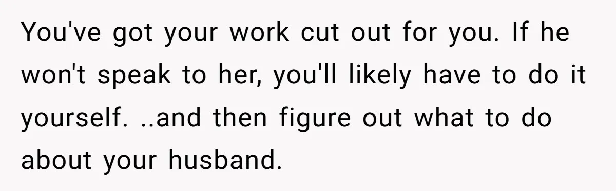 You've got your work cut out for you. If he won't speak to her, you'll likely have to do it yourself. ..and then figure out what to do about your...