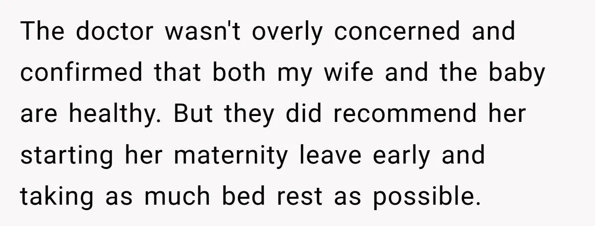 The doctor wasn't overly concerned and confirmed that both my wife and the baby are healthy. But they did recommend her starting her maternity leave early and taking as much...