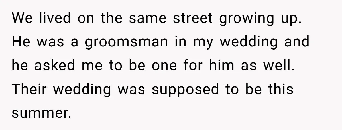 We lived on the same street growing up. He was a groomsman in my wedding and he asked me to be one for him as well. Their wedding was supposed...
