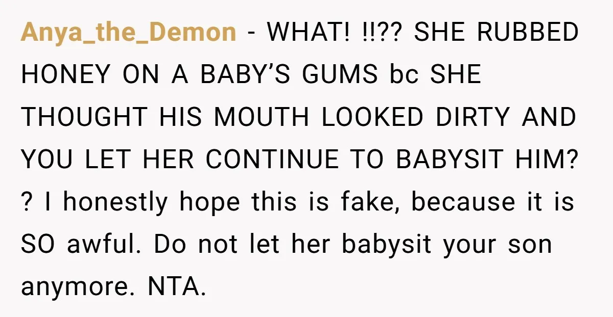 Anya_the_Demon − WHAT! !!?? SHE RUBBED HONEY ON A BABY’S GUMS bc SHE THOUGHT HIS MOUTH LOOKED DIRTY AND YOU LET HER CONTINUE TO BABYSIT HIM? ? I honestly hope...