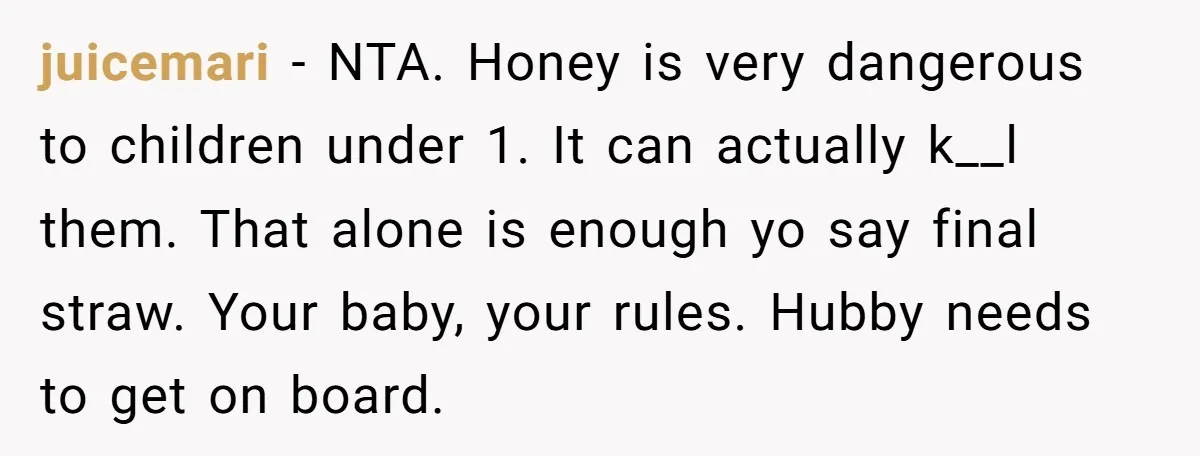 juicemari − NTA. Honey is very dangerous to children under 1. It can actually k__l them. That alone is enough yo say final straw. Your baby, your rules. Hubby needs...