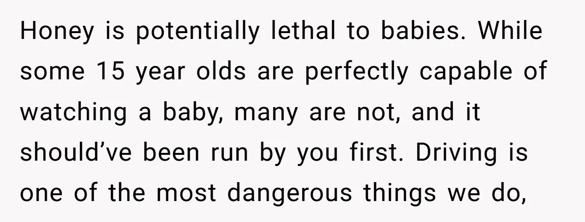 Honey is potentially lethal to babies. While some 15 year olds are perfectly capable of watching a baby, many are not, and it should’ve been run by you first. Driving...
