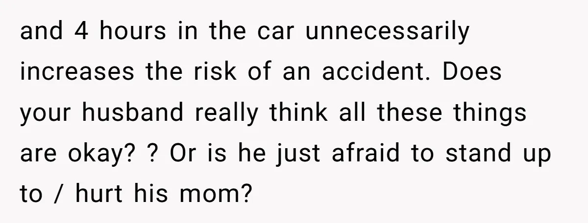 and 4 hours in the car unnecessarily increases the risk of an accident. Does your husband really think all these things are okay? ? Or is he just afraid to...