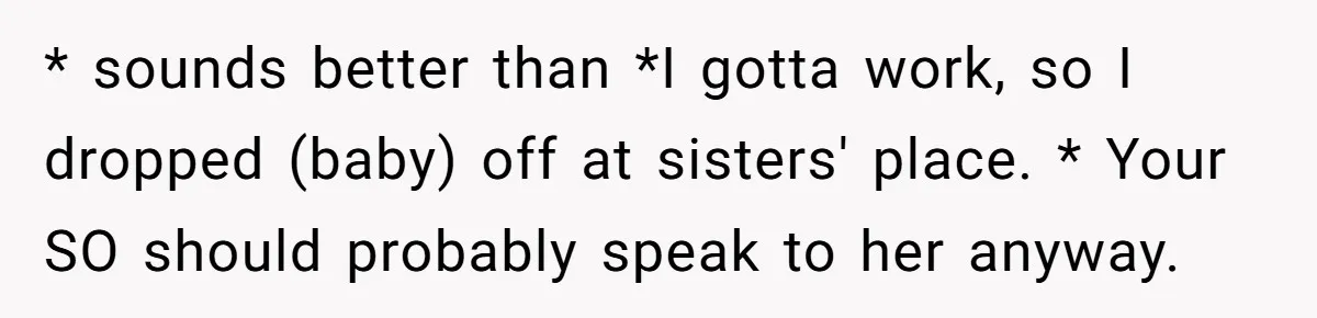 * sounds better than *I gotta work, so I dropped (baby) off at sisters' place. * Your SO should probably speak to her anyway.