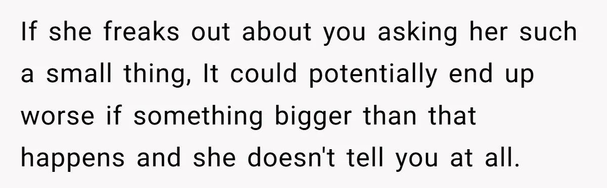 If she freaks out about you asking her such a small thing, It could potentially end up worse if something bigger than that happens and she doesn't tell you at...