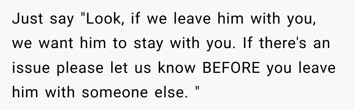 Just say "Look, if we leave him with you, we want him to stay with you. If there's an issue please let us know BEFORE you leave him with someone...