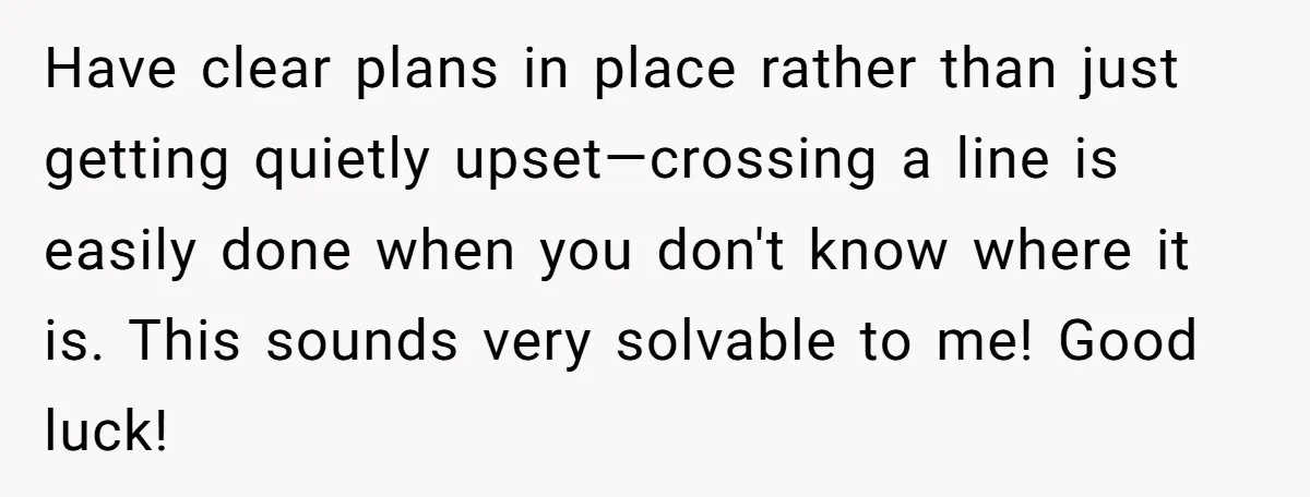 Have clear plans in place rather than just getting quietly upset—crossing a line is easily done when you don't know where it is. This sounds very solvable to me! Good...