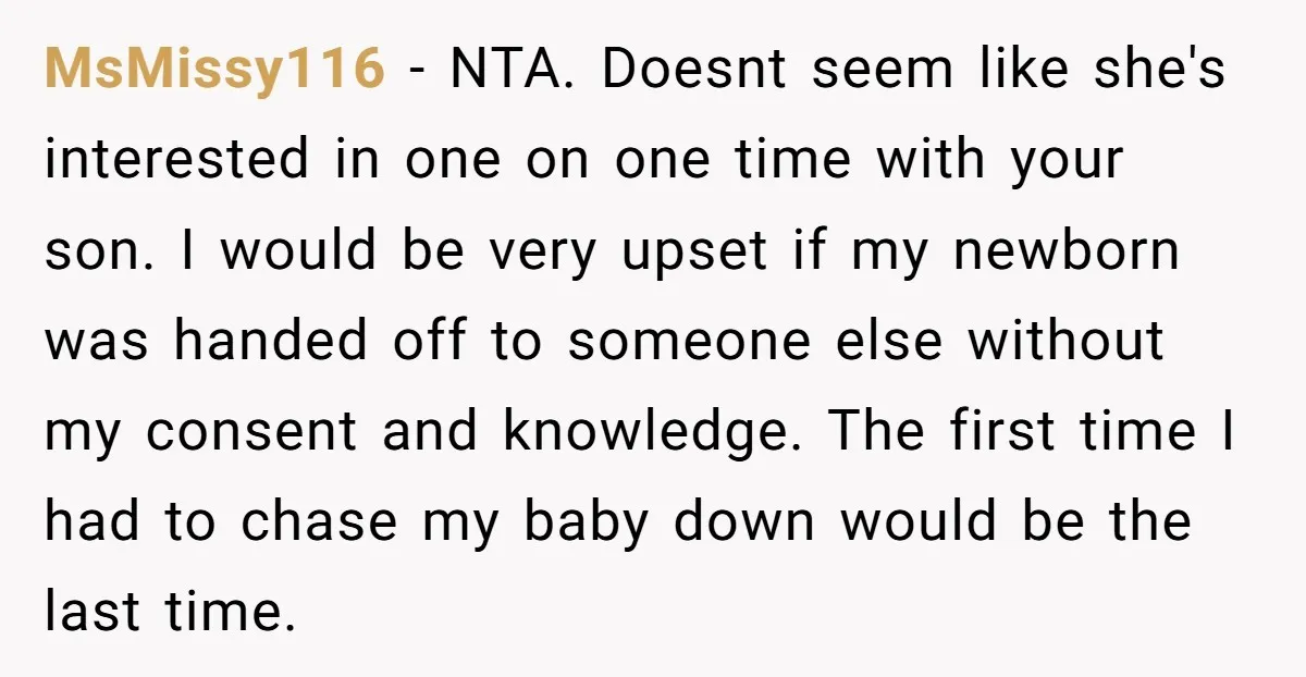 MsMissy116 − NTA. Doesnt seem like she's interested in one on one time with your son. I would be very upset if my newborn was handed off to someone else...