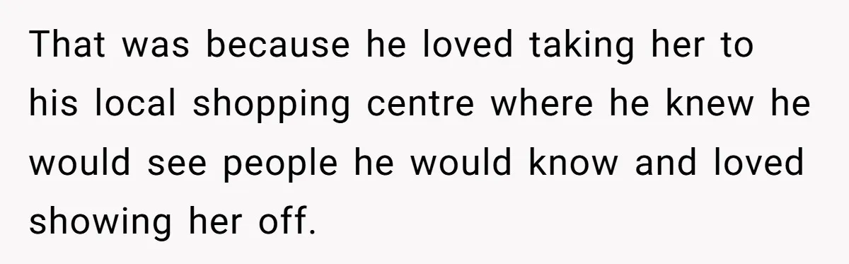 That was because he loved taking her to his local shopping centre where he knew he would see people he would know and loved showing her off.