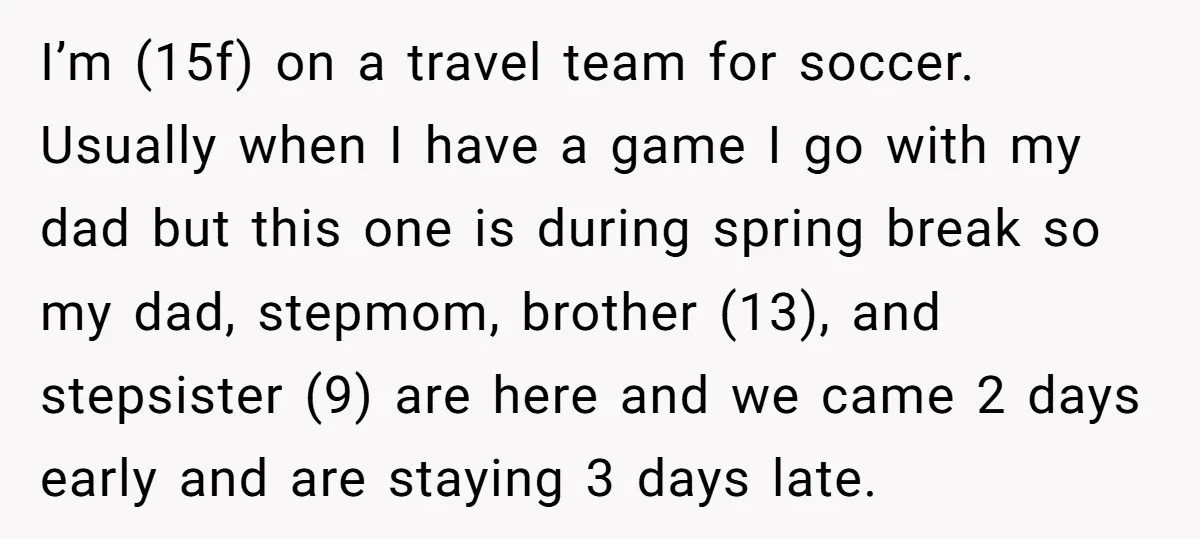 I’m (15f) on a travel team for soccer. Usually when I have a game I go with my dad but this one is during spring break so my dad, stepmom,...