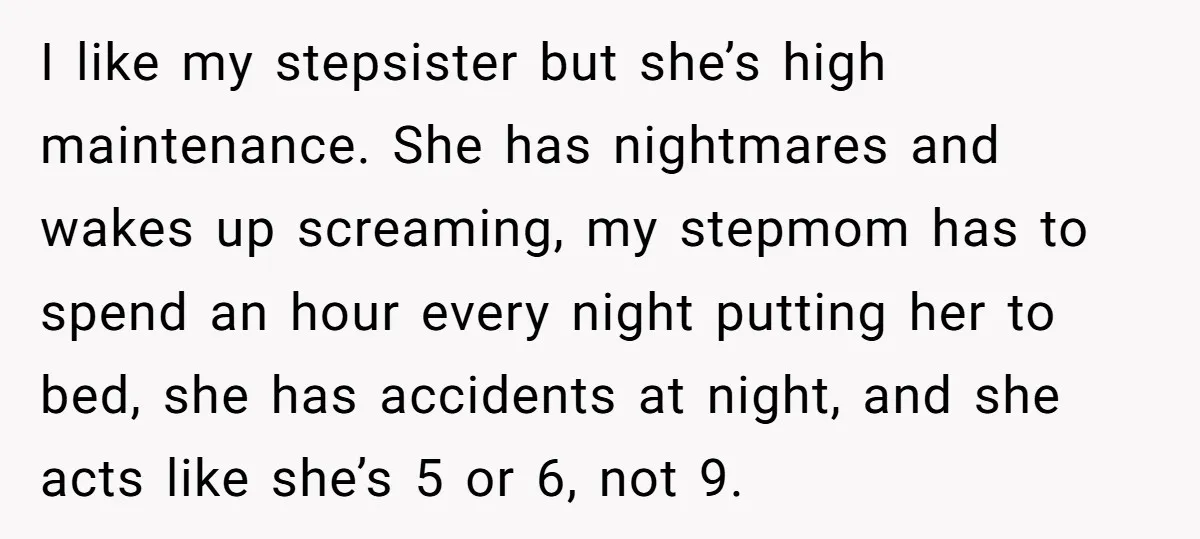 I like my stepsister but she’s high maintenance. She has nightmares and wakes up screaming, my stepmom has to spend an hour every night putting her to bed, she has...
