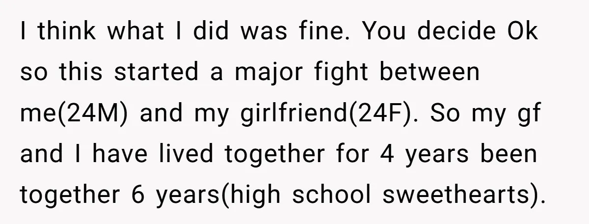 I think what I did was fine. You decide Ok so this started a major fight between me(24M) and my girlfriend(24F). So my gf and I have lived together for...