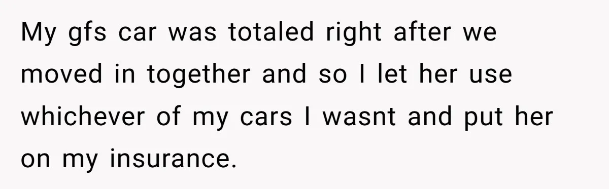 My gfs car was totaled right after we moved in together and so I let her use whichever of my cars I wasnt and put her on my insurance.