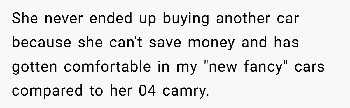 She never ended up buying another car because she can't save money and has gotten comfortable in my "new fancy" cars compared to her 04 camry.
