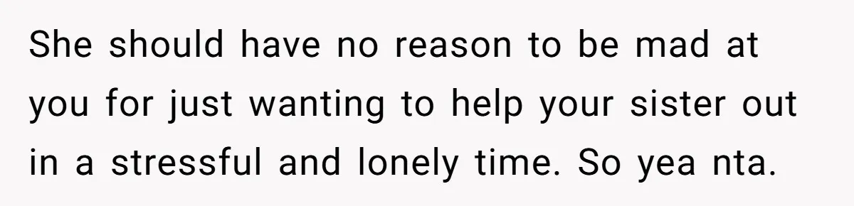 She should have no reason to be mad at you for just wanting to help your sister out in a stressful and lonely time. So yea nta.