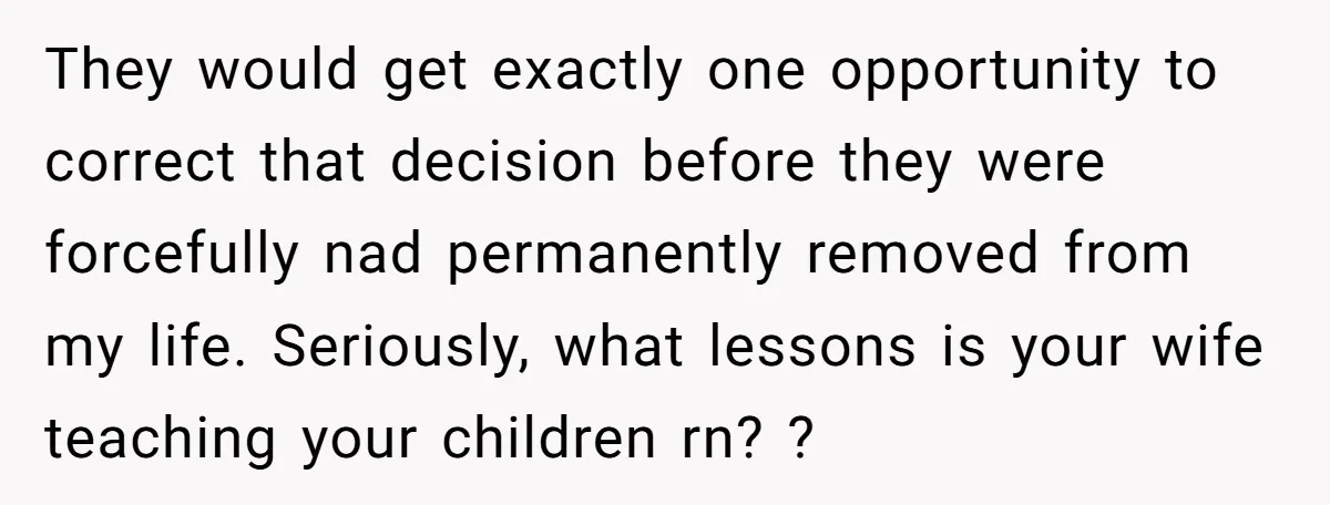 They would get exactly one opportunity to correct that decision before they were forcefully nad permanently removed from my life. Seriously, what lessons is your wife teaching your children rn?...