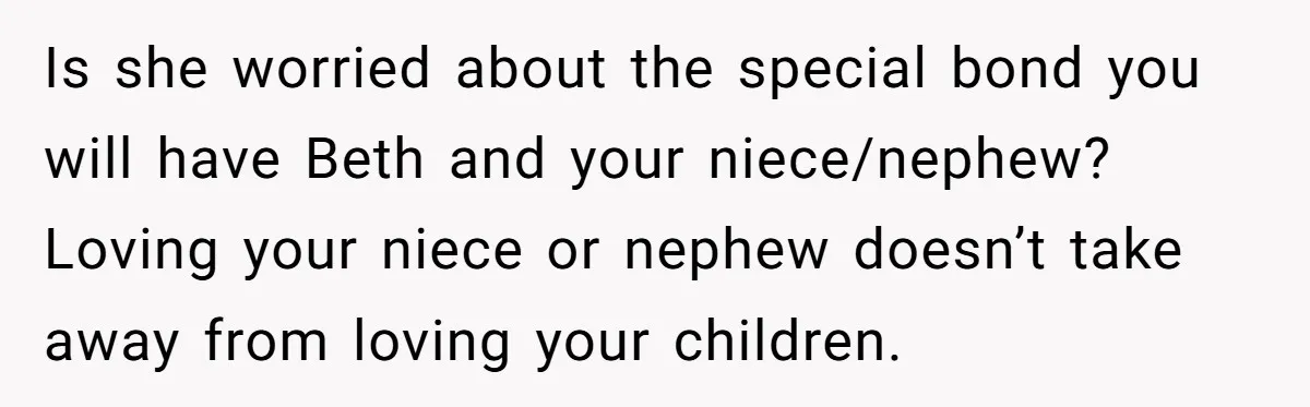 Is she worried about the special bond you will have Beth and your niece/nephew? Loving your niece or nephew doesn’t take away from loving your children.