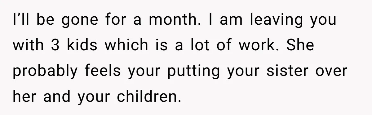 I’ll be gone for a month. I am leaving you with 3 kids which is a lot of work. She probably feels your putting your sister over her and your...
