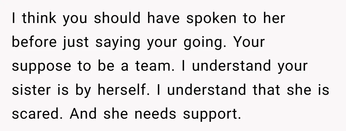 I think you should have spoken to her before just saying your going. Your suppose to be a team. I understand your sister is by herself. I understand that she...