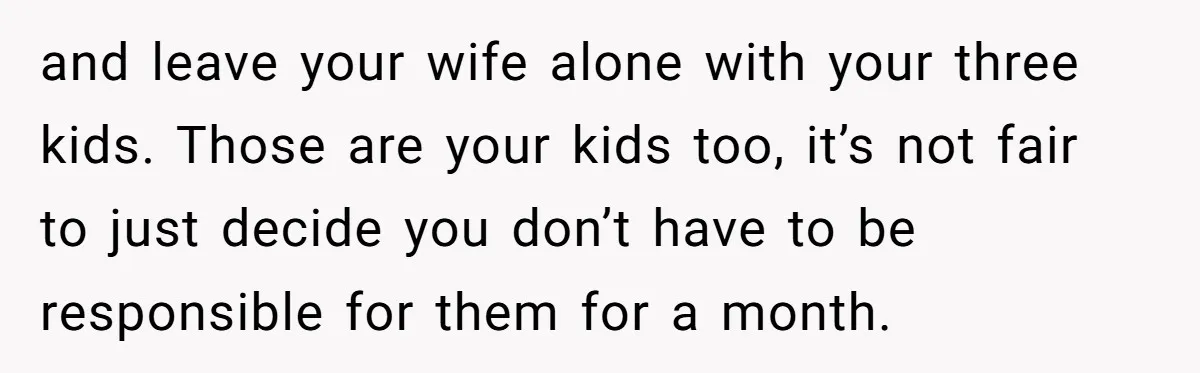 and leave your wife alone with your three kids. Those are your kids too, it’s not fair to just decide you don’t have to be responsible for them for a...