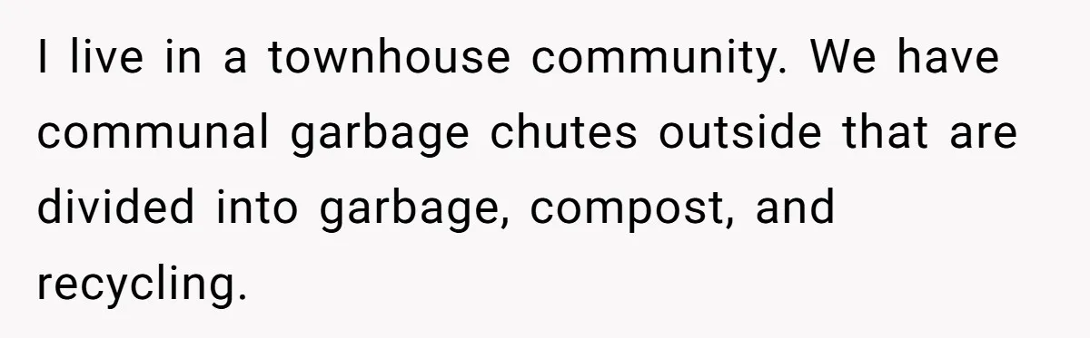 I live in a townhouse community. We have communal garbage chutes outside that are divided into garbage, compost, and recycling.
