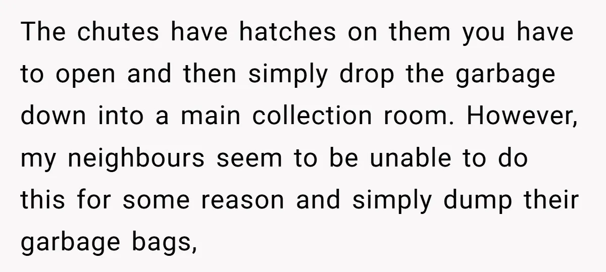 The chutes have hatches on them you have to open and then simply drop the garbage down into a main collection room. However, my neighbours seem to be unable to...