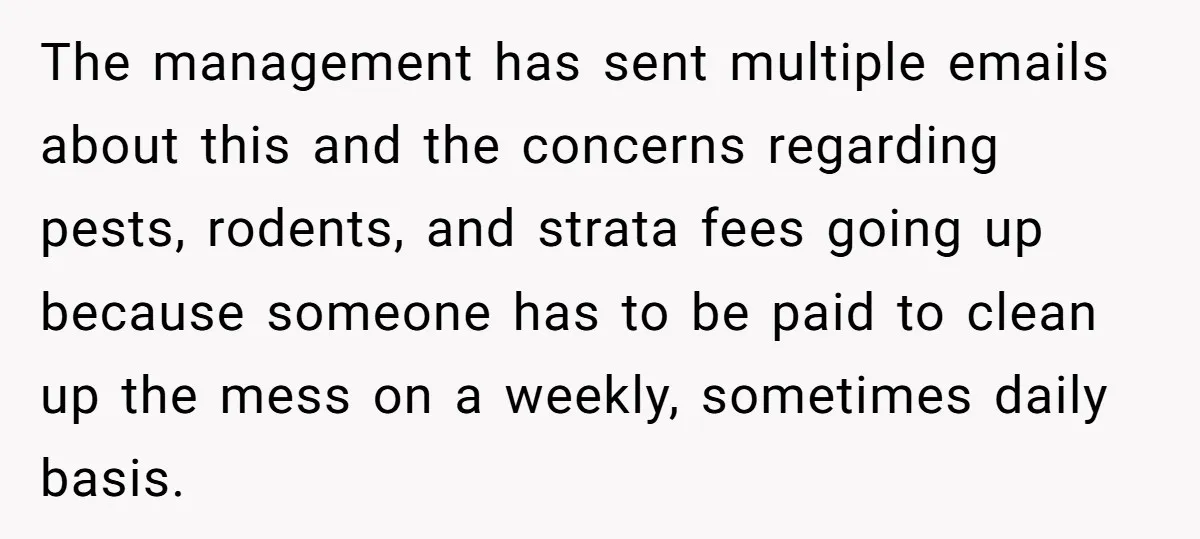 The management has sent multiple emails about this and the concerns regarding pests, rodents, and strata fees going up because someone has to be paid to clean up the mess...